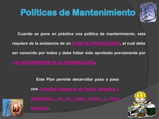 Cuando se pone en práctica una política de mantenimiento, esta

requiere de la existencia de un PLAN DE OPERACIONES, el cual debe

ser conocido por todos y debe haber sido aprobado previamente por

LAS AUTORIDADES DE LA ORGANIZACIÓN.



           Este Plan permite desarrollar paso a paso

         una actividad programa en forma metódica y

         sistemática, en un lugar, fecha, y hora

         conocida.
 