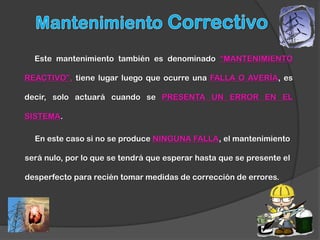 Este mantenimiento también es denominado “MANTENIMIENTO

REACTIVO”, tiene lugar luego que ocurre una FALLA O AVERÍA, es

decir, solo actuará cuando se PRESENTA UN ERROR EN EL

SISTEMA.

  En este caso si no se produce NINGUNA FALLA, el mantenimiento

será nulo, por lo que se tendrá que esperar hasta que se presente el

desperfecto para recién tomar medidas de corrección de errores.
 