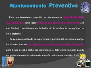 Este mantenimiento también es denominado “MANTENIMIENTO

PLANIFICADO”, tiene lugar antes de que ocurra una falla o avería, se

efectúa bajo condiciones controladas sin la existencia de algún error

en el sistema.

   Se realiza a razón de la experiencia y pericia del personal a cargo,

los cuales son los encargados de determinar el momento necesario

para llevar a cabo dicho procedimiento; el fabricante también puede

estipular el momento adecuado a través de los manuales técnicos.
 