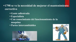 •1798 se ve la necesidad de mejorar el mantenimiento
correctivo
• Gente adiestrada
• Especialista
• Con conocimiento del funcionamiento de la
maquina
• Partes intercambiables
 
