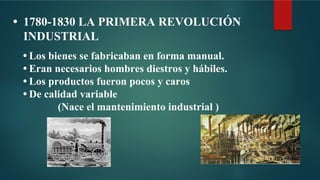• 1780-1830 LA PRIMERA REVOLUCIÓN
INDUSTRIAL
• Los bienes se fabricaban en forma manual.
• Eran necesarios hombres diestros y hábiles.
• Los productos fueron pocos y caros
• De calidad variable
(Nace el mantenimiento industrial )
 