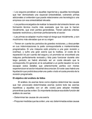 ⎯ Los seguros penalizan a aquellas ingenierías y aquellas tecnologías
que han demostrado una especial siniestralidad, cobrando primas
adicionales si entienden que puede relacionarse una tecnología o una
empresa con esa siniestralidad elevada
⎯ Los peritos encargados de realizar la tasación del siniestro tienen una
formación técnica mucho más avanzada que los que lo hacían
inicialmente, que eran peritos generalistas. Tienen además criterios
bastante restrictivos y dominan perfectamente el sector
⎯ Las primas se adaptan mucho mejor al riesgo que inicialmente, y son
muchísimo más elevadas que en su origen
⎯ Tienen en cuenta los periodos de grandes revisiones, y descuentan
en sus indemnizaciones la parte correspondiente a mantenimientos
programados. Si una máquina está próxima a una gran revisión u
overhaul, y sufre una gran avería que la inutiliza, el coste de la
reparación irá por cuenta del seguro y el promotor se encontrará una
máquina perfectamente revisada y lista para funcionar durante otro
largo periodo: se habrá ahorrado así un coste elevado que le
correspondía. En general, en la actualidad a un perito tasador no se le
escapan estos detalles que anteriormente peritos con menos
experienciaen el sectorindustrial desconocían.En este caso habrá una
liquidación que podrá descontaruna parte o todo el coste previsto de la
revisión programada.
El objetivo del análisis de fallos
El análisis de averías tiene como objetivo determinar las causas
que han provocado determinadas averías (sobre todo las averías
repetitivas y aquellas con un alto coste) para adoptar medidas
preventivas que las eviten. Es importante destacaresadoble función del
análisis de averías:
⎯ Determinar las causas de una avería
⎯ Proponermedidas que las eviten, una vez determinadas estas causas
 