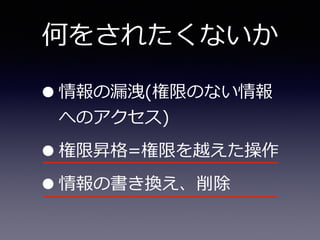 何をされたくないか
•情報の漏漏洩(権限のない情報
へのアクセス)  
•権限昇格=権限を越えた操作  
•情報の書き換え、削除
 