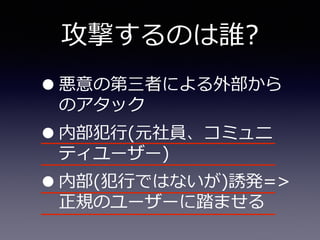 攻撃するのは誰?
•悪意の第三者による外部から
のアタック  
•内部犯⾏行行(元社員、コミュニ
ティユーザー)  
•内部(犯⾏行行ではないが)誘発=>
正規のユーザーに踏ませる
 