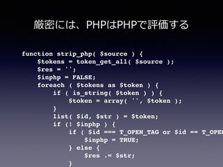 function strip_php( $source ) {!
$tokens = token_get_all( $source );!
$res = '';!
$inphp = FALSE;!
foreach ( $tokens as $token ) {!
if ( is_string( $token ) ) {!
$token = array( '', $token );!
}!
list( $id, $str ) = $token;!
if (! $inphp ) {!
if ( $id === T_OPEN_TAG or $id == T_OPEN
$inphp = TRUE;!
} else {!
$res .= $str;!
}!
厳密には、PHPはPHPで評価する
 