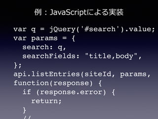 var q = jQuery('#search').value;!
var params = {!
search: q,!
searchFields: "title,body",!
};!
api.listEntries(siteId, params,
function(response) {!
if (response.error) {!
return;!
}!
例例  :  JavaScriptによる実装
 