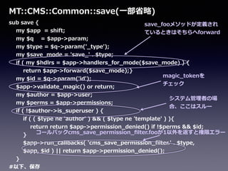 sub  save  {  
        my  $app    =  shift;  
        my  $q        =  $app-‐‑‒>param;  
        my  $type  =  $q-‐‑‒>param('_̲type');  
        my  $save_̲mode  =  'save_̲'  .  $type;  
        if  (  my  $hdlrs  =  $app-‐‑‒>handlers_̲for_̲mode($save_̲mode)  )  {  
                return  $app-‐‑‒>forward($save_̲mode);}  
        my  $id  =  $q-‐‑‒>param('id');  
        $app-‐‑‒>validate_̲magic()  or  return;  
        my  $author  =  $app-‐‑‒>user;  
        my  $perms  =  $app-‐‑‒>permissions;  
        if  (  !$author-‐‑‒>is_̲superuser  )  {  
                if  (  (  $type  ne  'author'  )  &&  (  $type  ne  'template'  )  ){  
                        return  return  $app-‐‑‒>permission_̲denied()  if  !$perms  &&  $id;  
                }  
                $app-‐‑‒>run_̲callbacks(  'cms_̲save_̲permission_̲ﬁlter.'  .  $type,  
                $app,  $id  )  ||  return  $app-‐‑‒>permission_̲denied();  
        }  
#以下、保存
MT::CMS::Common::save(⼀一部省省略略)
magic_̲tokenを
チェック
save_̲fooメソッドが定義され
ているときはそちらへforward
システム管理理者の場
合、ここはスルー
コールバックcms_̲save_̲permission_̲ﬁlter.fooが1以外を返すと権限エラー
 