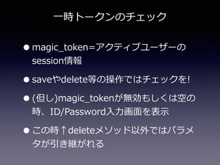 ⼀一時トークンのチェック
•magic_̲token=アクティブユーザーの
session情報  
•saveやdelete等の操作ではチェックを!  
•(但し)magic_̲tokenが無効もしくは空の
時、ID/Password⼊入⼒力力画⾯面を表⽰示  
•この時↑deleteメソッド以外ではパラメ
タが引き継がれる
 