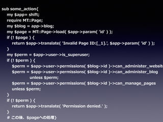 sub  some_̲action{  
        my  $app=  shift;  
        require  MT::Page;  
        my  $blog  =  app-‐‑‒>blog;  
        my  $page  =  MT::Page-‐‑‒>load(  $app-‐‑‒>param(  'id'  )  );  
        if  (!  $page  )  {  
                return  $app-‐‑‒>translate(  'Invalid  Page  ID:[_̲1].',  $app-‐‑‒>param(  'id'  )  );  
        }  
        my  $perm  =  $app-‐‑‒>user-‐‑‒>is_̲superuser;  
        if  (!  $perm  )  {  
                $perm  =  $app-‐‑‒>user-‐‑‒>permissions(  $blog-‐‑‒>id  )-‐‑‒>can_̲administer_̲website
                $perm  =  $app-‐‑‒>user-‐‑‒>permissions(  $blog-‐‑‒>id  )-‐‑‒>can_̲administer_̲blog  
                                            unless  $perm;  
                $perm  =  $app-‐‑‒>user-‐‑‒>permissions(  $blog-‐‑‒>id  )-‐‑‒>can_̲manage_̲pages  
                unless  $perm;  
        }  
        if  (!  $perm  )  {  
                return  $app-‐‑‒>translate(  'Permission  denied.'  );  
        }  
        #  この後、$pageへの処理理}
 