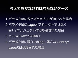 1.パラメタidに数字以外のものが渡された場合  
2.パラメタidにpageオブジェクトではなく
entryオブジェクトのidが渡された場合  
3.パラメタidが空の場合  
4.パラメタidに現在のblogに属さないentry/
pageのidが渡された場合
考えておかなければならないケース
 