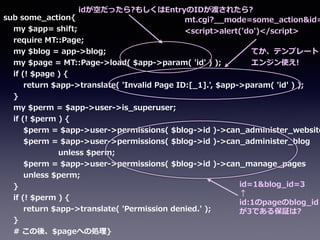 sub  some_̲action{  
        my  $app=  shift;  
        require  MT::Page;  
        my  $blog  =  app-‐‑‒>blog;  
        my  $page  =  MT::Page-‐‑‒>load(  $app-‐‑‒>param(  'id'  )  );  
        if  (!  $page  )  {  
                return  $app-‐‑‒>translate(  'Invalid  Page  ID:[_̲1].',  $app-‐‑‒>param(  'id'  )  );  
        }  
        my  $perm  =  $app-‐‑‒>user-‐‑‒>is_̲superuser;  
        if  (!  $perm  )  {  
                $perm  =  $app-‐‑‒>user-‐‑‒>permissions(  $blog-‐‑‒>id  )-‐‑‒>can_̲administer_̲website
                $perm  =  $app-‐‑‒>user-‐‑‒>permissions(  $blog-‐‑‒>id  )-‐‑‒>can_̲administer_̲blog  
                                            unless  $perm;  
                $perm  =  $app-‐‑‒>user-‐‑‒>permissions(  $blog-‐‑‒>id  )-‐‑‒>can_̲manage_̲pages  
                unless  $perm;  
        }  
        if  (!  $perm  )  {  
                return  $app-‐‑‒>translate(  'Permission  denied.'  );  
        }  
        #  この後、$pageへの処理理}
mt.cgi?_̲_̲mode=some_̲action&id=
<script>alert('do')</script>
id=1&blog_̲id=3  
↑  
id:1のpageのblog_̲id
が3である保証は?
idが空だったら?もしくはEntryのIDが渡されたら?
てか、テンプレート
エンジン使え!
 