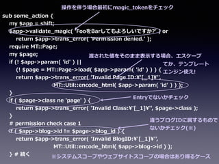 sub  some_̲action  {  
        my  $app  =  shift;  
        $app-‐‑‒>validate_̲magic(  ʻ‘FooをBarしてもよろしいですか?ʼ’  )  or  
                return  $app-‐‑‒>trans_̲error(  'Permission  denied.'  );  
        require  MT::Page;  
        my  $page;  
        if  (!  $app-‐‑‒>param(  'id'  )  ||  
                (!  $page  =  MT::Page-‐‑‒>load(  $app-‐‑‒>param(  'id'  )  )  )  {  
                return  $app-‐‑‒>trans_̲error(  'Invalid  Page  ID:'[_̲1]'',    
                                                            MT::Util::encode_̲html(  $app-‐‑‒>param(  'id'  )  )  );  
        }  
        if  (  $page-‐‑‒>class  ne  'page'  )  {  
                return  $app-‐‑‒>trans_̲error(  'Invalid  Class:'[_̲1]'',  $page-‐‑‒>class  );  
        }  
        #  permission  check  case  1  
        if  (  $app-‐‑‒>blog-‐‑‒>id  !=  $page-‐‑‒>blog_̲id  )  {  
                return  $app-‐‑‒>trans_̲error(  'Invalid  BlogID:'[_̲1]'',    
                                                            MT::Util::encode_̲html(  $app-‐‑‒>blog-‐‑‒>id  )  );  
        }  #  続く  
操作を伴う場合最初にmagic_̲tokenをチェック
渡された値をそのまま表⽰示する場合、エスケープ
Entryでないかチェック
違うブログIDに属するもので
ないかチェック(※)
※システムスコープやウェブサイトスコープの場合はあり得るケース
てか、テンプレート
エンジン使え!
 