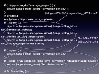        if  (!  $app-‐‑‒>can_̲do(  'manage_̲pages'  )  )  {  
                return  $app-‐‑‒>trans_̲error(  'Permission  denied.'  );  
        }  
        #  or  case  2  
        my  $perm  =  $app-‐‑‒>user-‐‑‒>is_̲superuser;    
        if  (!  $perm  )  {  
                $perm  =  $app-‐‑‒>user-‐‑‒>permissions(  $page-‐‑‒>blog_̲id  )-‐‑‒>  
can_̲administer_̲website;  
                $perm  =  $app-‐‑‒>user-‐‑‒>permissions(  $page-‐‑‒>blog_̲id  )-‐‑‒>  
can_̲administer_̲blog  unless  $perm;  
                $perm  =  $app-‐‑‒>user-‐‑‒>permissions(  $page-‐‑‒>blog_̲id  )-‐‑‒>  
can_̲manage_̲pages  unless  $perm;  
        }  
        if  (!  $perm  )  {  
                return  $app-‐‑‒>trans_̲error(  'Permission  denied.'  );  
        }  
        if  (!  $app-‐‑‒>run_̲callbacks(  'cms_̲save_̲permission_̲ﬁlter.page'  $app,  $page  )  {
                return  $app-‐‑‒>trans_̲error(  'Permission  denied.'  );  
        }  
        #  Do  Something.}
$blog-‐‑‒>idではなく$page-‐‑‒>blog_̲idでチェック
コールバックをすり
抜けないようにする
 