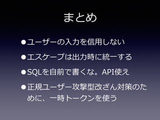 まとめ
•ユーザーの⼊入⼒力力を信⽤用しない  
•エスケープは出⼒力力時に統⼀一する  
•SQLを⾃自前で書くな。API使え  
•正規ユーザー攻撃型改ざん対策のた
めに、⼀一時トークンを使う
 