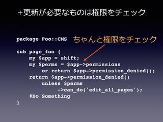 package Foo::CMS!
!
sub page_foo {!
my $app = shift;!
my $perms = $app->permissions!
or return $app->permission_denied();!
return $app->permission_denied()!
unless $perms!
->can_do('edit_all_pages');!
#Do Something!
}
ちゃんと権限をチェック
+更更新が必要なものは権限をチェック
 