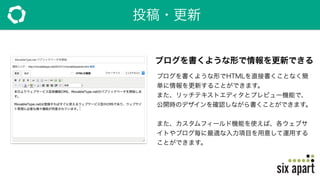 投稿・更新
ブログを書くような形で情報を更新できる
ブログを書くような形でHTMLを直接書くことなく簡
単に情報を更新することができます。
また、リッチテキストエディタとプレビュー機能で、
公開時のデザインを確認しながら書くことができます。
また、カスタムフィールド機能を使えば、各ウェブサ
イトやブログ毎に最適な入力項目を用意して運用する
ことができます。
 
