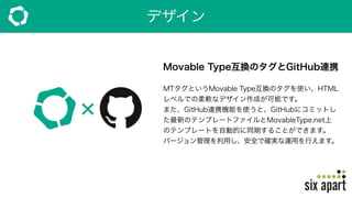 デザイン
Movable Type互換のタグとGitHub連携
MTタグというMovable Type互換のタグを使い、HTML
レベルでの柔軟なデザイン作成が可能です。
また、GitHub連携機能を使うと、GitHubにコミットし
た最新のテンプレートファイルとMovableType.net上
のテンプレートを自動的に同期することができます。
バージョン管理を利用し、安全で確実な運用を行えます。
 