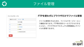 ファイル管理
FTPを使わずにブラウザだけでファイル管理
ファイル管理をするための、ファイルマネージャーとい
う機能があります。FTP等の別のツールでアクセスする
ことなく、ブラウザだけでセキュアに管理画面上でファ
イルを管理できます。
 