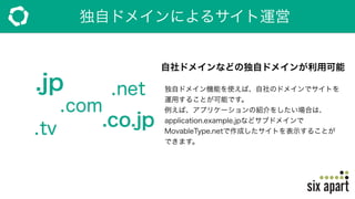 独自ドメインによるサイト運営
自社ドメインなどの独自ドメインが利用可能
独自ドメイン機能を使えば、自社のドメインでサイトを
運用することが可能です。
例えば、アプリケーションの紹介をしたい場合は、
application.example.jpなどサブドメインで 
MovableType.netで作成したサイトを表示することが
できます。
 