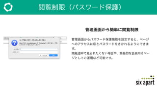 閲覧制限（パスワード保護）
管理画面から簡単に閲覧制限
管理画面からパスワード保護機能を設定すると、ページ
へのアクセスにIDとパスワードをきかれるようにできま
す。
開発途中で見られたくない場合や、簡易的な会員向けペー
ジとしての運用など可能です。
 