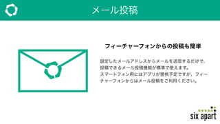 メール投稿
フィーチャーフォンからの投稿も簡単
設定したメールアドレスからメールを送信するだけで、
投稿できるメール投稿機能が標準で使えます。
スマートフォン用にはアプリが提供予定ですが、フィー
チャーフォンからはメール投稿をご利用ください。
 