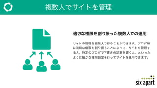 複数人でサイトを管理
適切な権限を割り振った複数人での運用
サイトの管理を複数人で行うことができます。ブログ毎
に適切な権限を割り振ることによって、サイトを管理す
る人、特定のブログで下書きの記事を書く人、といった
ように細かな権限設定を行ってサイトを運用できます。
 