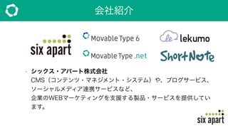 会社紹介
• シックス・アパート株式会社 
CMS（コンテンツ・マネジメント・システム）や、ブログサービス、
ソーシャルメディア連携サービスなど、 
企業のWEBマーケティングを支援する製品・サービスを提供してい
ます。
 