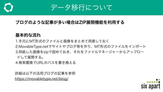 データ移行について
ブログのような記事が多い場合はZIP展開機能を利用する
基本的な流れ
1.手元にMT形式のファイルと画像をまとめて用意しておく
2.MovableType.netでサイトやブログ等を作り、MT形式のファイルをインポート
3.用紙した画像をzipで固めておき、それをファイルマネージャーからアップロー
ドして展開する。
4.検索置換でURLのパスを書き換える
 詳細は以下の活用ブログの記事を参照
 https://movabletype.net/blog/
 