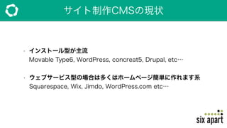 サイト制作CMSの現状
• インストール型が主流 
Movable Type6, WordPress, concreat5, Drupal, etc…
• ウェブサービス型の場合は多くはホームページ簡単に作れます系 
Squarespace, Wix, Jimdo, WordPress.com etc… 
 