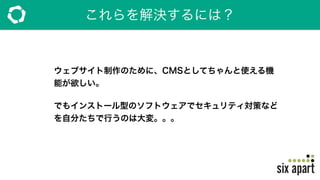 これらを解決するには？
ウェブサイト制作のために、CMSとしてちゃんと使える機
能が欲しい。
でもインストール型のソフトウェアでセキュリティ対策など
を自分たちで行うのは大変。。。
 