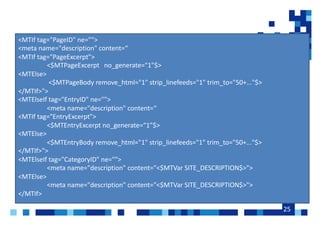 25
<MTIf tag="PageID" ne="">
<meta name="description" content=
<MTIf tag="PageExcerpt">
<$MTPageExcerpt no_generate="1"$>
<MTElse>
<$MTPageBody remove_html="1" strip_linefeeds="1" trim_to="50+..."$>
</MTIf>">
<MTElseIf tag="EntryID" ne="">
<meta name="description" content=
<MTIf tag="EntryExcerpt">
<$MTEntryExcerpt no_generate=1$>
<MTElse>
<$MTEntryBody remove_html="1" strip_linefeeds="1" trim_to="50+..."$>
</MTIf>">
<MTElseIf tag="CategoryID" ne="">
<meta name="description" content="<$MTVar SITE_DESCRIPTION$>">
<MTElse>
<meta name="description" content="<$MTVar SITE_DESCRIPTION$>">
</MTIf>
 