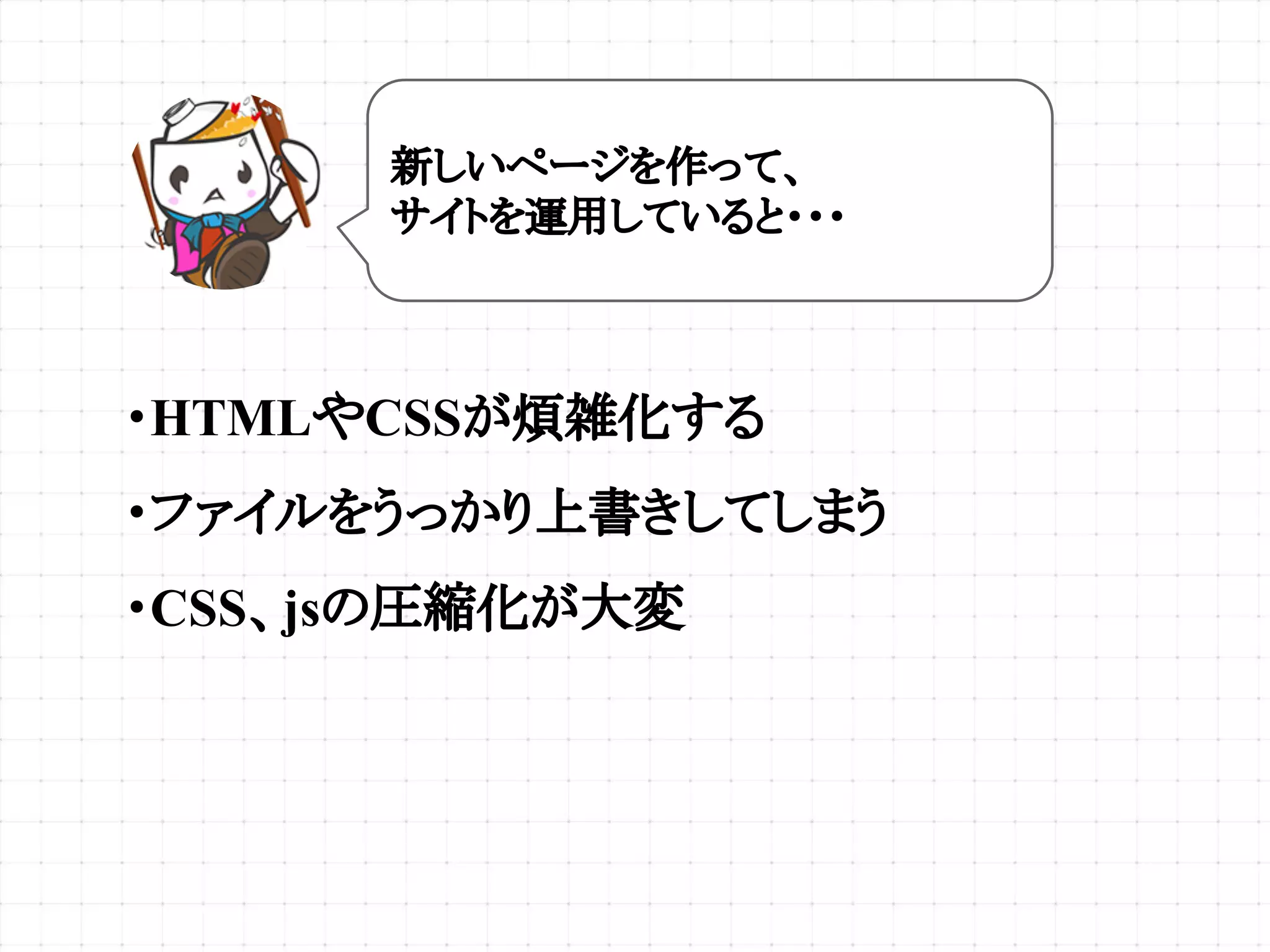 ・HTMLやCSSが煩雑化する
・ファイルをうっかり上書きしてしまう
・CSS、jsの圧縮化が大変
新しいページを作って、
サイトを運用していると・・・
 