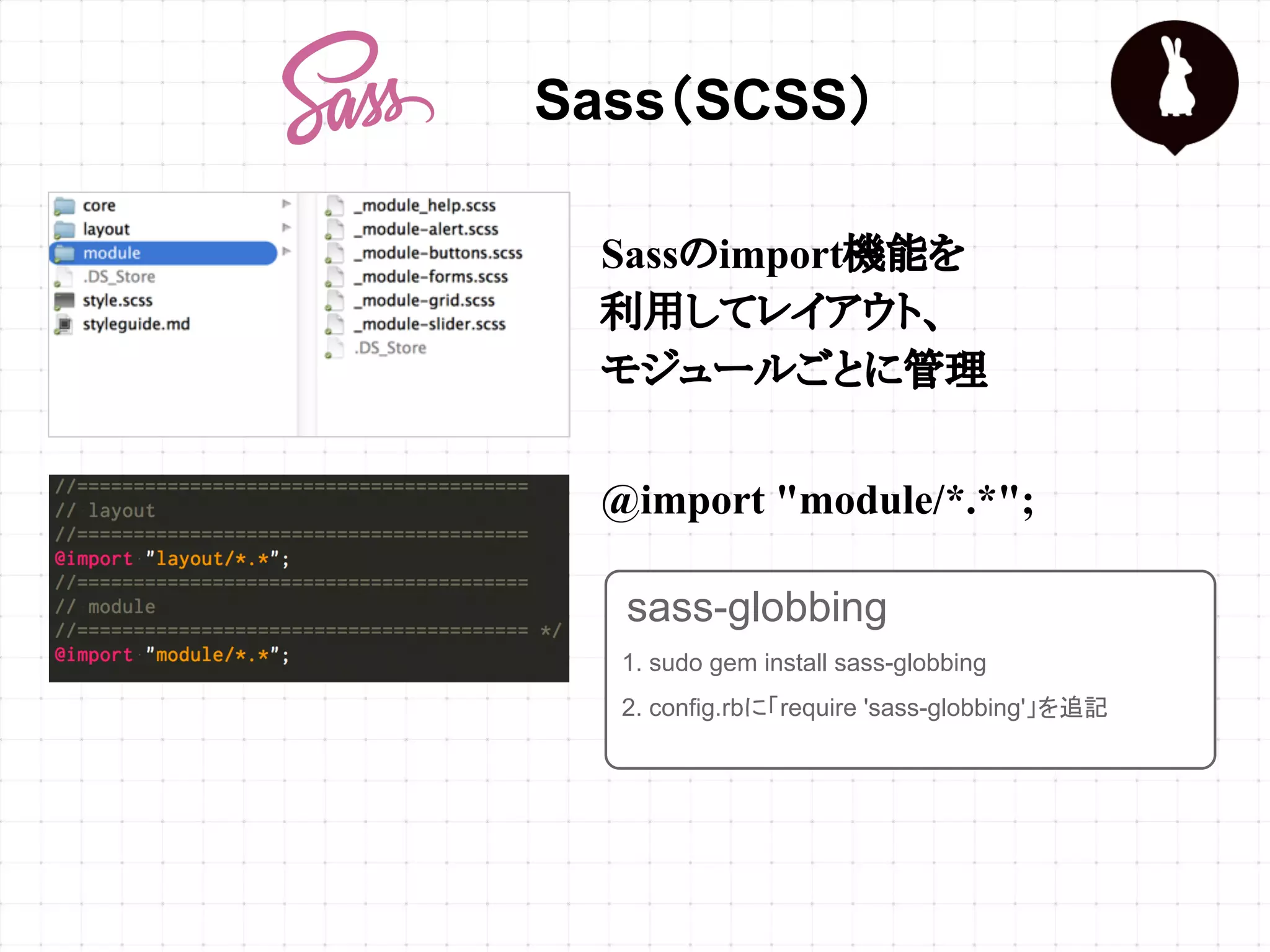 Sass（SCSS）
Sassのimport機能を
利用してレイアウト、
モジュールごとに管理
@import "module/*.*";
1. sudo gem install sass-globbing
2. config.rbに「require 'sass-globbing'」を追記
sass-globbing
 