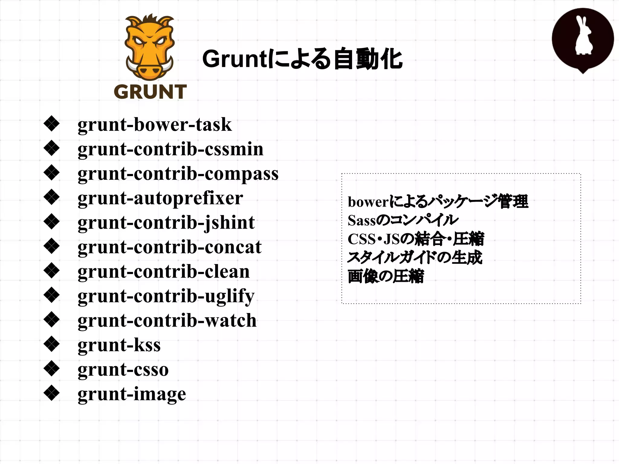 Gruntによる自動化
❖ grunt-bower-task
❖ grunt-contrib-cssmin
❖ grunt-contrib-compass
❖ grunt-autoprefixer
❖ grunt-contrib-jshint
❖ grunt-contrib-concat
❖ grunt-contrib-clean
❖ grunt-contrib-uglify
❖ grunt-contrib-watch
❖ grunt-kss
❖ grunt-csso
❖ grunt-image
bowerによるパッケージ管理
Sassのコンパイル
CSS・JSの結合・圧縮
スタイルガイドの生成
画像の圧縮
 