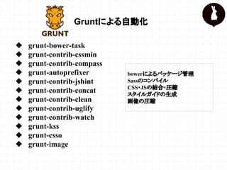 Gruntによる自動化
❖ grunt-bower-task
❖ grunt-contrib-cssmin
❖ grunt-contrib-compass
❖ grunt-autoprefixer
❖ grunt-contrib-jshint
❖ grunt-contrib-concat
❖ grunt-contrib-clean
❖ grunt-contrib-uglify
❖ grunt-contrib-watch
❖ grunt-kss
❖ grunt-csso
❖ grunt-image
bowerによるパッケージ管理
Sassのコンパイル
CSS・JSの結合・圧縮
スタイルガイドの生成
画像の圧縮
 