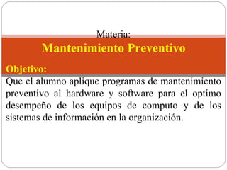   Materia: Mantenimiento Preventivo Objetivo: Que el alumno aplique programas de mantenimiento preventivo al hardware y software para el optimo desempeño de los equipos de computo y de los sistemas de información en la organización. 