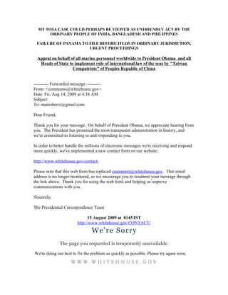 MT TOSA CASE COULD PERHAPS BE VIEWED AS UNFRIENDLY ACT BY THE
       ORDINARY PEOPLE OF INDIA, BANGLADESH AND PHILIPPINES

 FAILURE OF PANAMA TO FILE BEFORE ITLOS IN ORDINARY JURISDICTION,
                      URGENT PROCEEDINGS

  Appeal on behalf of all marine personnel worldwide to President Obama and all
   Heads of State to implement rule of international law of the seas by "Taiwan
                    Compatriots" of Peoples Republic of China


---------- Forwarded message ----------
From: <comments@whitehouse.gov>
Date: Fri, Aug 14, 2009 at 4:38 AM
Subject:
To: manioberoi@gmail.com

Dear Friend,

Thank you for your message. On behalf of President Obama, we appreciate hearing from
you. The President has promised the most transparent administration in history, and
we're committed to listening to and responding to you.

In order to better handle the millions of electronic messages we're receiving and respond
more quickly, we've implemented a new contact form on our website:

http://www.whitehouse.gov/contact/

Please note that this web form has replaced comments@whitehouse.gov. That email
address is no longer monitored, so we encourage you to resubmit your message through
the link above. Thank you for using the web form and helping us improve
communications with you.

Sincerely,

The Presidential Correspondence Team

                               15 August 2009 at 0145 IST
                         http://www.whitehouse.gov/CONTACT/
                                 We're Sorry
               The page you requested is temporarily unavailable.

We're doing our best to fix the problem as quickly as possible. Please try again soon.
 