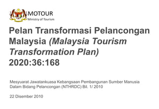 Pelan Transformasi Pelancongan
Malaysia (Malaysia Tourism
Transformation Plan)
2020:36:168
Mesyuarat Jawatankuasa Kebangsaan Pembangunan Sumber Manusia
Dalam Bidang Pelancongan (NTHRDC) Bil. 1/ 2010

22 Disember 2010
 