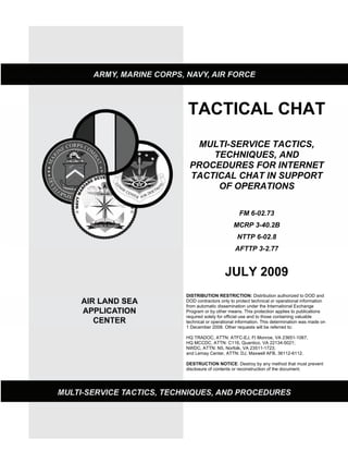 TACTICAL CHAT
MULTI-SERVICE TACTICS,
TECHNIQUES, AND
PROCEDURES FOR INTERNET
TACTICAL CHAT IN SUPPORT
OF OPERATIONS
FM 6-02.73
MCRP 3-40.2B
NTTP 6-02.8
AFTTP 3-2.77
JULY 2009
DISTRIBUTION RESTRICTION: Distribution authorized to DOD and
DOD contractors only to protect technical or operational information
from automatic dissemination under the International Exchange
Program or by other means. This protection applies to publications
required solely for official use and to those containing valuable
technical or operational information. This determination was made on
1 December 2008. Other requests will be referred to:
HQ TRADOC, ATTN: ATFC-EJ, Ft Monroe, VA 23651-1067,
HQ MCCDC, ATTN: C116, Quantico, VA 22134-5021;
NWDC, ATTN: N5, Norfolk, VA 23511-1723;
and Lemay Center, ATTN: DJ, Maxwell AFB, 36112-6112.
DESTRUCTION NOTICE: Destroy by any method that must prevent
disclosure of contents or reconstruction of the document.
 