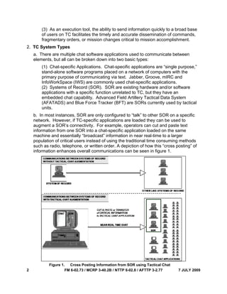 2
(
o
f
2. TC S
a. T
elem
(
s
p
I
(
a
e
(
u
b. In
netw
augm
inform
mach
popu
such
inform
(3) As an e
of users on
fragmentary
System Typ
here are m
ments, but a
(1) Chat-sp
stand-alone
primary pur
InfoWorkSp
(2) System
applications
embedded
(AFATADS
units.
n most insta
work. Howe
ment a SOR
mation from
hine and es
ulation of cr
h as radio, t
mation enh
Figure 1
FM 6-02.73 /
execution to
TC facilitat
y orders, or
pes
ultiple chat
all can be br
pecific Appl
e software p
rpose of co
pace (IWS)
ms of Recor
s with a spe
chat capab
) and Blue
ances, SOR
ever, if TC-s
R’s connect
m one SOR
ssentially “b
ritical users
elephone, o
hances over
. Cross Po
/ MCRP 3-40
ool, the abil
tes the time
r mission ch
t software a
roken down
lications. C
programs p
mmunicatin
are commo
d (SOR). S
ecific functi
bility. Adva
Force Trac
R are only c
specific app
tivity. For e
R into a chat
broadcast”
instead of
or written o
rall commu
osting Inform
.2B / NTTP 6
lity to send
ely and acc
hanges crit
applications
n into two b
Chat-specifi
placed on a
ng via text.
only used c
SOR are ex
on unrelate
nced Field
cker (BFT) a
configured t
plications ar
example, op
t-specific ap
information
using the t
order. A dep
nications c
mation from S
6-02.8 / AFTT
information
curate disse
ical to miss
s used to co
asic types:
ic applicatio
network of
Jabber, G
chat-specifi
xisting hard
ed to TC, bu
Artillery Ta
are SORs c
to “talk” to o
re loaded th
perators ca
pplication lo
n in near rea
raditional ti
piction of ho
an be seen
SOR using T
TP 3-2.77
n quickly to
emination o
sion accom
ommunicate
ons are “sin
f computers
roove, mIR
c applicatio
ware and/o
ut they hav
actical Data
currently us
other SOR
hey can be
an cut and p
oaded on th
al-time to a
me consum
ow this “cro
n in figure 1
Tactical Chat
7 JULY
o a broad ba
of command
plishment.
e between
ngle purpos
s with the
RC and
ons.
or software
e an
System
sed by tacti
on a specif
used to
paste text
he same
a larger
ming metho
oss posting”
.
t
Y 2009
ase
ds,
se,”
cal
fic
ods
” of
 
