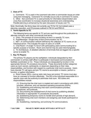 7 JULY 2009 FM 6-02.73 / MCRP 3-40.2B / NTTP 6-02.8 / AFTTP 3-2.77 3
3. Uses of TC
a. Command. TC is used in the command role when a commander issues an order
using text messaging. Command TC normally occurs only in command TC rooms.
b. Other. Non-command TC is used primarily for information dissemination and
cross flow coordination to increase situational awareness and understanding.
Parallel planning is enhanced by the open discussion of issues over TC.
Note: Doctrinally, the Army does not currently use TC for C2, but instead uses a
planning, execution, and C2 process outlined in FM 5-0 and FM 6-0.
4. Terms Specific to TC
The following terms are specific to TC and are used throughout this publication to
alleviate confusion with other commercial chat terms:
a. Chat—The process of communicating via text in a specific TC room.
b. Post/Message—Single entry of text communication via TC.
c. NET—A communication network defined by the collection of TC rooms on an
individual server. This includes the span of users on a SOR.
d. Chat Room—A single TC forum with participating users communicating for a
specific purpose or function. Room and channel may be used interchangeably.
e. TC Architecture—A detailed collection of terminals that are logged into a specific
server to enable TC.
5. Key TC Players
The primary TC players are the warfighters: individuals designated by their
commander or primary staff officer to participate in text-based communications to
facilitate coordination or C2. These individuals are designated by function in the
appropriate Service TC procedure documents. These documents further categorize
users as room owners, participants, or observers depending on their roles,
responsibilities, and function with respect to a particular chat room’s purpose. Users
have discrete TC call signs and join TC rooms to accomplish a mission, perform a
function, or gather information.
a. Room Owner (RO)—Just as radio nets have net control, TC rooms must also
have an overseer to function effectively. The RO is the individual responsible for a
specific room with the authority to administer that room. RO duties and
responsibilities include:
(1) Ensuring that the chat room is created and used in accordance with (IAW)
priorities, directives, and unit standard operating procedures (SOPs).
(2) Establishing and enforcing chat room communications priorities,
procedures, and protocols.
(3) Documenting the establishment of chat rooms by publishing detailed
information in appropriate TC procedures documents.
(4) Establishing temporary rooms to handle short periods of high demand.
(5) Determining chat room members and assigning user levels (participant or
observer).
(6) Establishing, maintaining, and archiving TC communications.
 