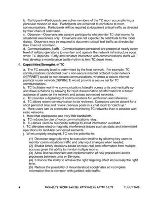 4 FM 6-02.73 / MCRP 3-40.2B / NTTP 6-02.8 / AFTTP 3-2.77 7 JULY 2009
b. Participant—Participants are active members of the TC room accomplishing a
particular mission or task. Participants are expected to contribute to room
communications. Participants will be required to document critical traffic as directed
by their chain of command.
c. Observer—Observers are passive participants who monitor TC chat rooms for
situational awareness only. Observers are not expected to contribute to the room
dialog. Observers may be required to document critical text traffic as directed by
their chain of command.
d. Communications Staffs—Communications personnel are present at nearly every
level of military operations to maintain and operate the network infrastructure upon
which TC depends. Early and constant interaction with communications staffs will
help develop a maintenance battle rhythm to limit TC down times.
6. Capabilities/Strengths of TC
a. The TC security level is determined by the host network. For example, TC
communications conducted over a non-secure internet protocol router network
(NIPRNET) would be non-secure communications, whereas a secure internet
protocol router network (SIPRNET) would provide a secure net for TC
communications.
b. TC facilitates real time communications laterally across units and vertically up
and down echelons by allowing for rapid dissemination of information to a broad
audience of users on the network and across connected networks.
c. TC provides a digital log of communications for verification and reference.
d. TC allows recent communication to be reviewed. Operators can be absent for a
short period of time and review previous posts in a chat room to “catch up.”
e. More users can be connected and monitoring TC networks than is possible with
radio networks.
f. Most chat applications use very little bandwidth.
g. TC reduces burden of voice communications relay.
h. TC allows users to customize settings to avoid information overload.
i. TC alleviates electro-magnetic interference issues such as static and intermittent
operations for land-line connected elements.
j. When properly employed, TC has the potential to:
(1) Decrease target planning to execution timeline by allowing key users to
monitor communications traffic and only input changes when needed.
(2) Enable timely decisions based on near-real-time information from multiple
sources given the ability to monitor multiple rooms.
(3) Allow fast development and implementation of new procedures and/or
processes between units or Services.
(4) Enhance the ability to achieve the right targeting effect at precisely the right
time.
(5) Reduce the possibility of misunderstood coordinates or incomplete
information that is common with garbled radio traffic.
 