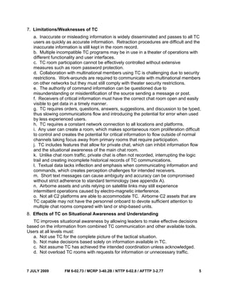 7 JULY 2009 FM 6-02.73 / MCRP 3-40.2B / NTTP 6-02.8 / AFTTP 3-2.77 5
7. Limitations/Weaknesses of TC
a. Inaccurate or misleading information is widely disseminated and passes to all TC
users as quickly as accurate information. Retraction procedures are difficult and the
inaccurate information is still kept in the room record.
b. Multiple incompatible TC programs may be in use in a theater of operations with
different functionality and user interfaces.
c. TC room participation cannot be effectively controlled without extensive
measures such as room password protection.
d. Collaboration with multinational members using TC is challenging due to security
restrictions. Work-arounds are required to communicate with multinational members
on other networks but they must still comply with theater security restrictions.
e. The authority of command information can be questioned due to
misunderstanding or misidentification of the source sending a message or post.
f. Receivers of critical information must have the correct chat room open and easily
visible to get data in a timely manner.
g. TC requires orders, questions, answers, suggestions, and discussion to be typed,
thus slowing communications flow and introducing the potential for error when used
by less experienced users.
h. TC requires a constant network connection to all locations and platforms.
i. Any user can create a room, which makes spontaneous room proliferation difficult
to control and creates the potential for critical information to flow outside of normal
channels taking focus away from primary rooms that require participation.
j. TC includes features that allow for private chat, which can inhibit information flow
and the situational awareness of the main chat room.
k. Unlike chat room traffic, private chat is often not recorded, interrupting the logic
trail and creating incomplete historical records of TC communications.
l. Textual data lacks inflection and emphasis when communicating information and
commands, which creates perception challenges for intended receivers.
m. Short text messages can cause ambiguity and accuracy can be compromised
without strict adherence to standard terminology (see appendix A).
n. Airborne assets and units relying on satellite links may still experience
intermittent operations caused by electro-magnetic interference.
o. Not all C2 platforms are able to accommodate TC. Airborne C2 assets that are
TC capable may not have the personnel onboard to devote sufficient attention to
multiple chat rooms compared with land or ship-based units.
8. Effects of TC on Situational Awareness and Understanding
TC improves situational awareness by allowing leaders to make effective decisions
based on the information from combined TC communication and other available tools.
Users at all levels must:
a. Not use TC for the complete picture of the tactical situation.
b. Not make decisions based solely on information available in TC.
c. Not assume TC has achieved the intended coordination unless acknowledged.
d. Not overload TC rooms with requests for information or unnecessary traffic.
 