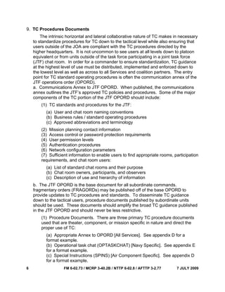 6 FM 6-02.73 / MCRP 3-40.2B / NTTP 6-02.8 / AFTTP 3-2.77 7 JULY 2009
9. TC Procedures Documents
The intrinsic horizontal and lateral collaborative nature of TC makes in necessary
to standardize procedures for TC down to the tactical level while also ensuring that
users outside of the JOA are compliant with the TC procedures directed by the
higher headquarters. It is not uncommon to see users at all levels down to platoon
equivalent or from units outside of the task force participating in a joint task force
(JTF) chat room. In order for a commander to ensure standardization, TC guidance
at the highest level of use must be distributed, implemented and enforced down to
the lowest level as well as across to all Services and coalition partners. The entry
point for TC standard operating procedures is often the communication annex of the
JTF operations order (OPORD).
a. Communications Annex to JTF OPORD. When published, the communications
annex outlines the JTF’s approved TC policies and procedures. Some of the major
components of the TC portion of the JTF OPORD should include:
(1) TC standards and procedures for the JTF:
(a) User and chat room naming conventions
(b) Business rules / standard operating procedures
(c) Approved abbreviations and terminology
(2) Mission planning contact information
(3) Access control or password protection requirements
(4) User permission levels
(5) Authentication procedures
(6) Network configuration parameters
(7) Sufficient information to enable users to find appropriate rooms, participation
requirements, and chat room users:
(a) List of standard chat rooms and their purpose
(b) Chat room owners, participants, and observers
(c) Description of use and hierarchy of information
b. The JTF OPORD is the base document for all subordinate commands.
fragmentary orders (FRAGORDs) may be published off of the base OPORD to
provide updates to TC procedures and standards. To disseminate TC guidance
down to the tactical users, procedure documents published by subordinate units
should be used. These documents should amplify the broad TC guidance published
in the JTF OPORD and should never be less restrictive.
(1) Procedure Documents. There are three primary TC procedure documents
used that are theater, component, or mission specific in nature and direct the
proper use of TC:
(a) Appropriate Annex to OPORD [All Services]. See appendix D for a
format example.
(b) Operational task chat (OPTASKCHAT) [Navy Specific]. See appendix E
for a format example.
(c) Special Instructions (SPINS) [Air Component Specific]. See appendix D
for a format example.
 
