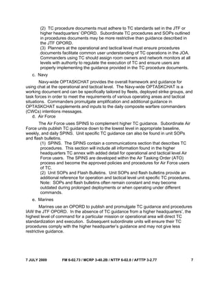 7 JULY 2009 FM 6-02.73 / MCRP 3-40.2B / NTTP 6-02.8 / AFTTP 3-2.77 7
(2) TC procedure documents must adhere to TC standards set in the JTF or
higher headquarters’ OPORD. Subordinate TC procedures and SOPs outlined
in procedures documents may be more restrictive than guidance described in
the JTF OPORD.
(3) Planners at the operational and tactical level must ensure procedures
documents facilitate common user understanding of TC operations in the JOA.
Commanders using TC should assign room owners and network monitors at all
levels with authority to regulate the execution of TC and ensure users are
properly implementing the guidance provided in the TC procedure documents.
c. Navy
Navy-wide OPTASKCHAT provides the overall framework and guidance for
using chat at the operational and tactical level. The Navy-wide OPTASKCHAT is a
working document and can be specifically tailored by fleets, deployed strike groups, and
task forces in order to meet the requirements of various operating areas and tactical
situations. Commanders promulgate amplification and additional guidance in
OPTASKCHAT supplements and inputs to the daily composite warfare commanders
(CWCs) intentions messages.
d. Air Force
The Air Force uses SPINS to complement higher TC guidance. Subordinate Air
Force units publish TC guidance down to the lowest level in appropriate baseline,
weekly, and daily SPINS. Unit specific TC guidance can also be found in unit SOPs
and flash bulletins.
(1) SPINS. The SPINS contain a communications section that describes TC
procedures. This section will include all information found in the higher
headquarters TC annex with added detail for operational and tactical level Air
Force users. The SPINS are developed within the Air Tasking Order (ATO)
process and become the approved policies and procedures for Air Force users
of TC.
(2) Unit SOPs and Flash Bulletins. Unit SOPs and flash bulletins provide an
additional reference for operation and tactical level unit specific TC procedures.
Note: SOPs and flash bulletins often remain constant and may become
outdated during prolonged deployments or when operating under different
commands.
e. Marines
Marines use an OPORD to publish and promulgate TC guidance and procedures
IAW the JTF OPORD. In the absence of TC guidance from a higher headquarters’, the
highest level of command for a particular mission or operational area will direct TC
standardization and execution. Subsequent subordinate units will ensure their TC
procedures comply with the higher headquarter’s guidance and may not give less
restrictive guidance.
 