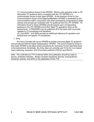 8 FM 6-02.73 / MCRP 3-40.2B / NTTP 6-02.8 / AFTTP 3-2.77 7 JULY 2009
(1) Communications Annex to the OPORD. Marine units operating under a JTF
will publish TC guidance that is consistent with the JTF OPORD in a
communication annex to their base OPORD. At the direction of the S-3 the
Communications Annex of the Regiment/Battalion OPORD is developed by the
communications staff in conjunction with other participating components to detail
policies and procedures consistent with TC guidance from the JTF OPORD. TC
information found in these OPORDs should expand upon corresponding
guidance in the JTF OPORD and further detail TC operations down to the
tactical level. A FRAGORD may be published off of the base order to provide
updates to TC procedures and standards.
(2) Unit SOPs. Unit SOPs provide an additional reference for operation and
tactical level unit specific TC procedures.
f. Army
The Army normally will use an OPORD to publish and promulgate TC guidance
and procedures IAW the higher headquarters’ OPORD. The communications annex to
their base OPORD is the place where procedures for executing TC are described down
to the tactical level. Doctrinally, the Army does not currently use TC for C2, but instead
uses a planning, execution, and C2 process outlined in FM 5-0 and FM 6-0.
Note: The multi-Service TTP contained within this publication should be used on
secure, protected networks. Always consider operations security, local guidance,
directives, policies, and SOPs in the application of this TTP.
 