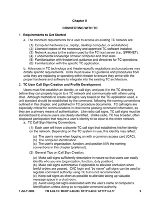 7 JULY 2009 FM 6-02.73 / MCRP 3-40.2B / NTTP 6-02.8 / AFTTP 3-2.77 9
Chapter II
CONNECTING WITH TC
1. Requirements to Get Started
a. The minimum requirements for a user to access an existing TC network are:
(1) Computer hardware (i.e., laptop, desktop computer, or workstation).
(2) Licensed copies of the necessary and approved TC software installed.
(3) Network access to the system used by the TC host server (i.e., SIPRNET).
(4) Fundamental knowledge of basic computer and chat skills.
(5) Familiarization with theater/unit guidance and directives for TC operations.
(6) Familiarization with the specific TC application.
b. Advances in TC technology and theater-specific regulations and procedures may
dictate specific requirements. Units must review TC guidance and procedures from
units they are replacing or operating within theater to ensure they arrive with the
proper hardware and software to integrate into the existing TC architecture.
2. TC User Call Sign Creation and Profile Development
Users must first establish an identity, or call sign, and post it in the TC directory
before they can properly log on to a TC network and communicate with others using
chat. Although methods to create call signs vary based on the TC application used, a
unit standard should be established by the command, following the naming conventions
outlined in this chapter, and published in TC procedure documents. TC call signs are
especially critical for communications in chat rooms passing command information, as
they are a primary means of authentication. Like radio call signs, TC call signs must be
standardized to ensure users are clearly identified. Unlike radio, TC has broader, often
displaced participation that require a user’s identity to be clear to the entire network.
a. TC Call Sign Naming Conventions.
(1) Each user will have a discrete TC call sign that establishes his/her identity
on the network. Depending on the TC system in use, this identity may reflect:
(a) The user’s name when logging on with a common access card (CAC).
(b) The computer identification.
(c) The user’s organization, function, and position IAW the naming
conventions in this chapter (preferred).
(2) General Tips on Call Sign Creation.
(a) Make call signs sufficiently descriptive in nature so that users can easily
identify who you are (organization, function, duty position).
(b) Make call signs authoritative if applicable to alleviate confusion when
lawful orders are passed. CAC login and “by name” call signs can be used to
regulate command authority using TC but is not recommended.
(c) Keep call signs as short as possible to alleviate taking up valuable
message space in a chat room.
(d) Avoid using call signs associated with the user’s name or computer’s
identification unless doing so to regulate command authority.
 
