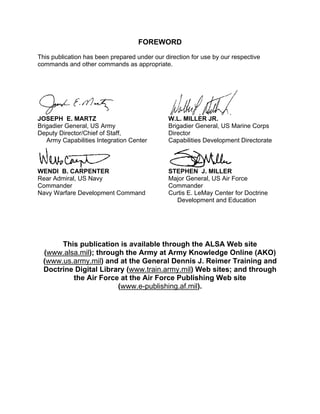 FOREWORD
This publication has been prepared under our direction for use by our respective
commands and other commands as appropriate.
JOSEPH E. MARTZ
Brigadier General, US Army
Deputy Director/Chief of Staff,
Army Capabilities Integration Center
W.L. MILLER JR.
Brigadier General, US Marine Corps
Director
Capabilities Development Directorate
WENDI B. CARPENTER
Rear Admiral, US Navy
Commander
Navy Warfare Development Command
STEPHEN J. MILLER
Major General, US Air Force
Commander
Curtis E. LeMay Center for Doctrine
Development and Education
This publication is available through the ALSA Web site
(www.alsa.mil); through the Army at Army Knowledge Online (AKO)
(www.us.army.mil) and at the General Dennis J. Reimer Training and
Doctrine Digital Library (www.train.army.mil) Web sites; and through
the Air Force at the Air Force Publishing Web site
(www.e-publishing.af.mil).
 