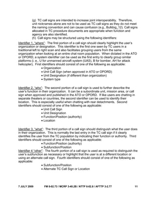 7 JULY 2009 FM 6-02.73 / MCRP 3-40.2B / NTTP 6-02.8 / AFTTP 3-2.77 11
(g) TC call signs are intended to increase joint interoperability. Therefore,
unit nicknames alone are not to be used as TC call signs as they do not meet
the naming convention and can cause confusion (e.g., Bulldog_12). Call signs
allocated in TC procedure documents are appropriate when function and
agency are also identified.
(h) Call signs may be structured using the following identifiers:
Identifier 1, “where”: The first portion of a call sign should clearly highlight the user’s
organization or designation. This identifier is the first one seen by TC users in a
traditional left to right scan and also facilitates grouping users from the same
organization when looking at an entire chat room population. When dictated in the ATO
or OPORD, a system identifier can be used as the first entry to clearly group similar
platforms (i. e., U for unmanned aircraft system (UAS), B for bomber, AH for attack
helicopter). First identifiers should consist of one of the following as applicable:
• Organization
• Unit Call Sign (when approved in ATO or OPORD)
• Unit Designation (if different than organization)
• System type
Identifier 2, “who”: The second portion of a call sign is used to further describe the
user’s function in their organization. It can be a subordinate unit, mission area, or call
sign when approved and published in the ATO or OPORD. If like users are chatting in
separate theaters or countries, the second identifier can be used to identify their
location. This is especially useful when chatting with rear detachments. Second
identifiers should consist of one of the following as applicable:
• Unit Call Sign
• Unit Designation
• Function/Position (authority)
• Location
Identifier 3, “what”: The third portion of a call sign should distinguish what the user does
in their organization. This is normally the last entry in the TC call sign if it clearly
identifies the user from the TC population by indicating their function or authority. Third
identifiers should consist of one of the following as applicable:
• Function/Position (authority)
• Subfunction/Position
Identifier 4 “other”: The fourth portion of a call sign is used as required to distinguish the
user’s subfunction as necessary or highlight that the user is at a different location or
using an alternate call sign. Fourth identifiers should consist of one of the following as
applicable:
• Subfunction/Position
• Alternate TC Call Sign or Location
 