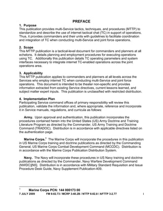 7 JULY 2009 FM 6-02.73 / MCRP 3-40.2B / NTTP 6-02.8 / AFTTP 3-2.77 i
PREFACE
1. Purpose
This publication provides multi-Service tactics, techniques, and procedures (MTTP) to
standardize and describe the use of internet tactical chat (TC) in support of operations.
Thus, it provides commanders and their units with guidelines to facilitate coordination
and integration of TC when conducting multi-Service and joint force operations.
2. Scope
This MTTP publication is a tactical-level document for commanders and planners at all
echelons. It details planning and employment procedures for executing operations
using TC. Additionally this publication details TC operating parameters and system
interfaces necessary to integrate internet TC-enabled operations across the joint
operations area.
3. Applicability
This MTTP publication applies to commanders and planners at all levels across the
Services who employ internet TC when conducting multi-Service and joint force
operations. This document is intended to be theater non-specific and provides
information extracted from existing Service directives, current lessons learned, and
subject matter expert inputs. This publication is unclassified with restricted distribution.
4. Implementation Plan
Participating Service command offices of primary responsibility will review this
publication, validate the information and, where appropriate, reference and incorporate
it in Service manuals, regulations, and curricula as follows:
Army. Upon approval and authentication, this publication incorporates the
procedures contained herein into the United States (US) Army Doctrine and Training
Literature Program as directed by the Commander, US Army Training and Doctrine
Command (TRADOC). Distribution is in accordance with applicable directives listed on
the authentication page.
Marine Corps.1
The Marine Corps will incorporate the procedures in this publication
in US Marine Corps training and doctrine publications as directed by the Commanding
General, US Marine Corps Combat Development Command (MCCDC). Distribution is
in accordance with the Marine Corps Publication Distribution System.
Navy. The Navy will incorporate these procedures in US Navy training and doctrine
publications as directed by the Commander, Navy Warfare Development Command
(NWDC)[N5]. Distribution is in accordance with Military Standard Requisition and Issue
Procedure Desk Guide, Navy Supplement Publication-409.
1
Marine Corps PCN: 144 000173 00
 